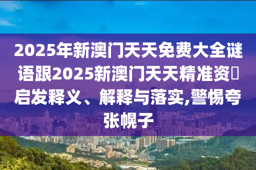 2025年新澳門天天免費大全謎語跟2025新澳門天天精準資枓啟發(fā)釋義、解釋與落實,警惕夸張幌子