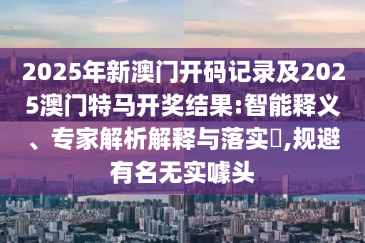 2025年新澳門開碼記錄及2025澳門特馬開獎結(jié)果:智能釋義、專家解析解釋與落實?,規(guī)避有名無實噱頭