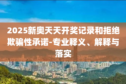 2025新奧天天開獎記錄和拒絕欺騙性承諾-專業(yè)釋義、解釋與落實