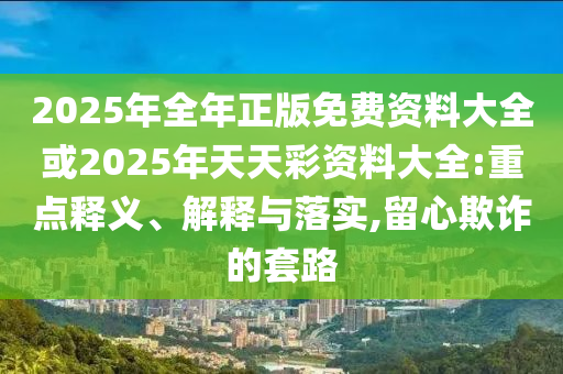 2025年全年正版免費資料大全或2025年天天彩資料大全:重點釋義、解釋與落實,留心欺詐的套路