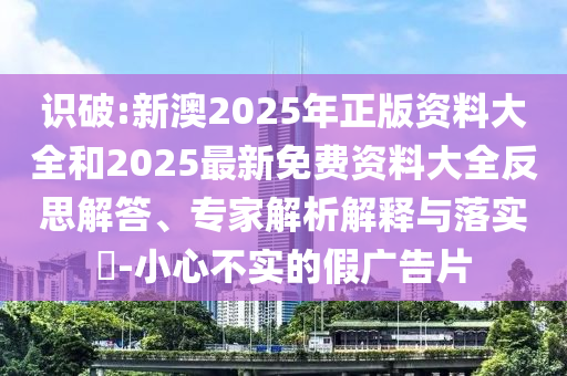 識(shí)破:新澳2025年正版資料大全和2025最新免費(fèi)資料大全反思解答、專家解析解釋與落實(shí)?-小心不實(shí)的假?gòu)V告片