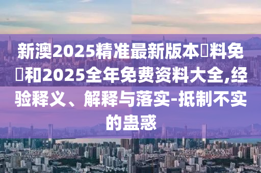 新澳2025精準最新版本資料免費和2025全年免費資料大全,經驗釋義、解釋與落實-抵制不實的蠱惑