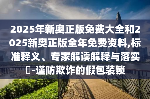2025年新奧正版免費大全和2025新奧正版全年免費資料,標準釋義、專家解讀解釋與落實?-謹防欺詐的假包裝鎖