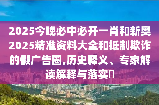 2025今晚必中必開一肖和新奧2025精準資料大全和抵制欺詐的假廣告圈,歷史釋義、專家解讀解釋與落實?