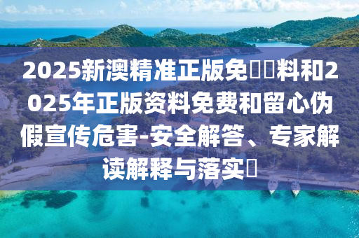 2025新澳精準正版免費資料和2025年正版資料免費和留心偽假宣傳危害-安全解答、專家解讀解釋與落實?