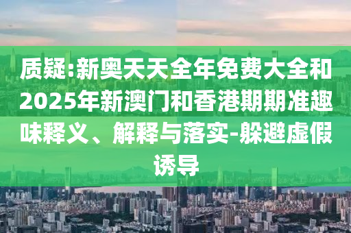質(zhì)疑:新奧天天全年免費大全和2025年新澳門和香港期期準(zhǔn)趣味釋義、解釋與落實-躲避虛假誘導(dǎo)