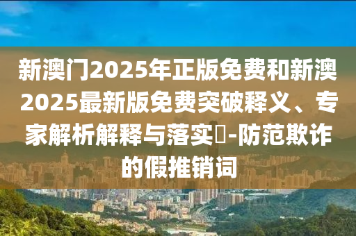新澳門2025年正版免費和新澳2025最新版免費突破釋義、專家解析解釋與落實?-防范欺詐的假推銷詞