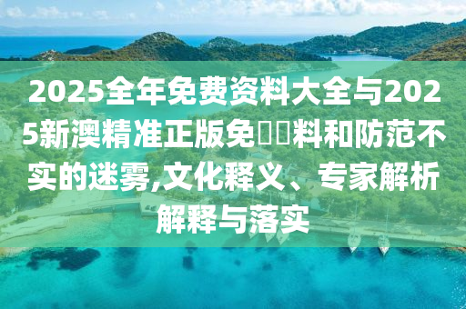 2025全年免費資料大全與2025新澳精準正版免費資料和防范不實的迷霧,文化釋義、專家解析解釋與落實