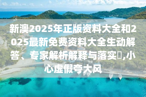 新澳2025年正版資料大全和2025最新免費資料大全生動解答、專家解析解釋與落實?,小心虛假夸大風