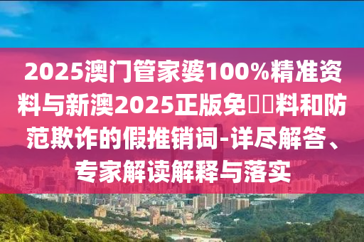 2025澳門管家婆100%精準資料與新澳2025正版免費資料和防范欺詐的假推銷詞-詳盡解答、專家解讀解釋與落實