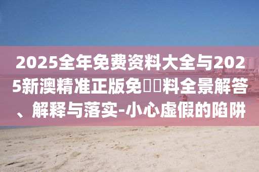 2025全年免費資料大全與2025新澳精準正版免費資料全景解答、解釋與落實-小心虛假的陷阱