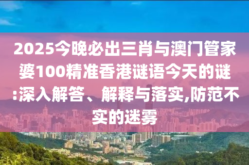 2025今晚必出三肖與澳門管家婆100精準香港謎語今天的謎:深入解答、解釋與落實,防范不實的迷霧