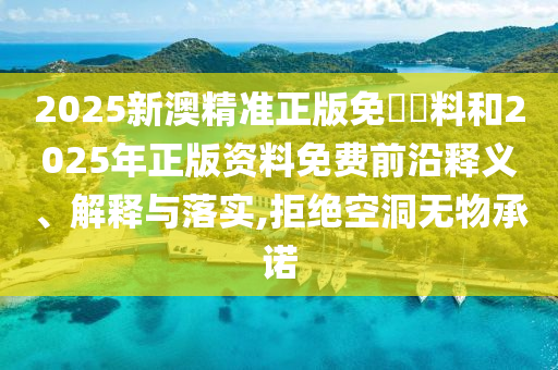 2025新澳精準正版免費資料和2025年正版資料免費前沿釋義、解釋與落實,拒絕空洞無物承諾
