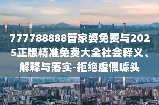777788888管家婆免費與2025正版精準免費大全社會釋義、解釋與落實-拒絕虛假噱頭