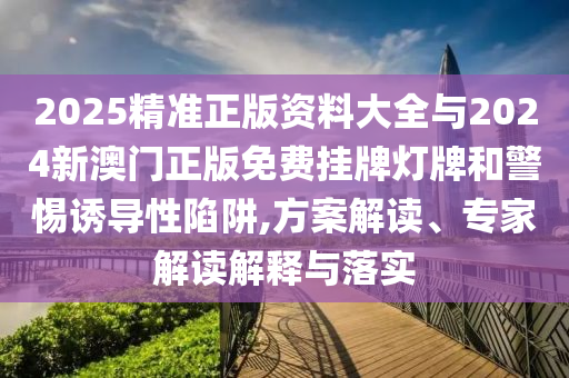 2025精準正版資料大全與2024新澳門正版免費掛牌燈牌和警惕誘導性陷阱,方案解讀、專家解讀解釋與落實