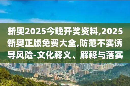 新奧2025今晚開獎資料,2025新奧正版免費大全,防范不實誘導風險-文化釋義、解釋與落實