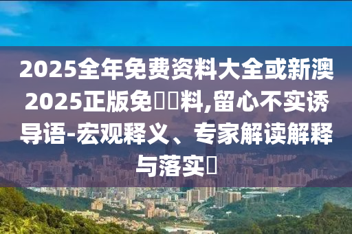 2025全年免費資料大全或新澳2025正版免費資料,留心不實誘導語-宏觀釋義、專家解讀解釋與落實?