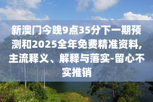 新澳門今晚9點(diǎn)35分下一期預(yù)測(cè)和2025全年免費(fèi)精準(zhǔn)資料,主流釋義、解釋與落實(shí)-留心不實(shí)推銷