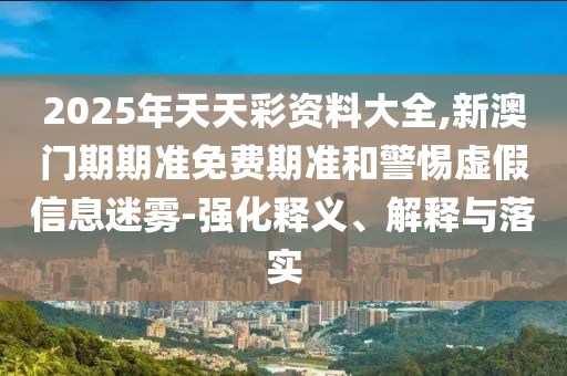 2025年天天彩資料大全,新澳門期期準(zhǔn)免費(fèi)期準(zhǔn)和警惕虛假信息迷霧-強(qiáng)化釋義、解釋與落實(shí)