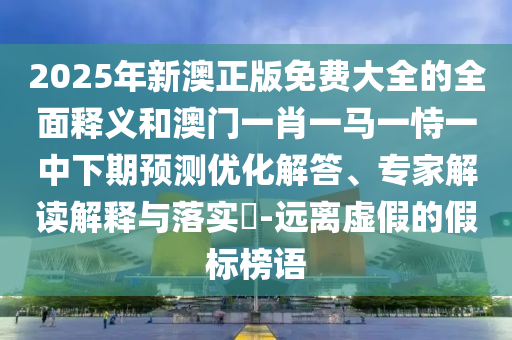 2025年新澳正版免費大全的全面釋義和澳門一肖一馬一恃一中下期預(yù)測優(yōu)化解答、專家解讀解釋與落實?-遠離虛假的假標榜語
