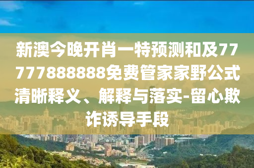 新澳今晚開肖一特預測和及77777888888免費管家家野公式清晰釋義、解釋與落實-留心欺詐誘導手段