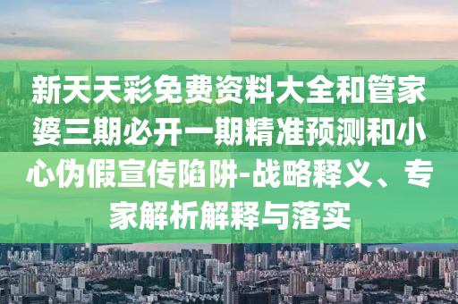 新天天彩免費資料大全和管家婆三期必開一期精準預測和小心偽假宣傳陷阱-戰略釋義、專家解析解釋與落實