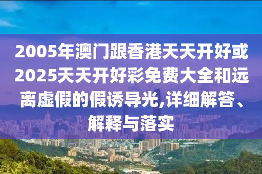 2005年澳門跟香港天天開(kāi)好或2025天天開(kāi)好彩免費(fèi)大全和遠(yuǎn)離虛假的假誘導(dǎo)光,詳細(xì)解答、解釋與落實(shí)