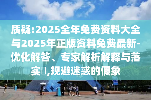 質疑:2025全年免費資料大全與2025年正版資料免費最新-優化解答、專家解析解釋與落實?,規避迷惑的假象