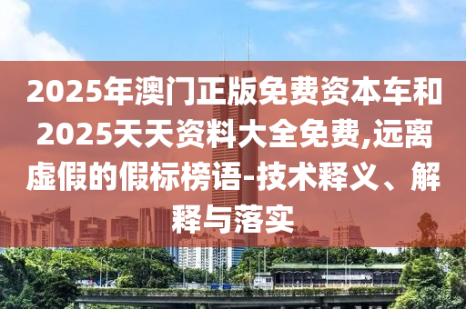 2025年澳門(mén)正版免費(fèi)資本車(chē)和2025天天資料大全免費(fèi),遠(yuǎn)離虛假的假標(biāo)榜語(yǔ)-技術(shù)釋義、解釋與落實(shí)