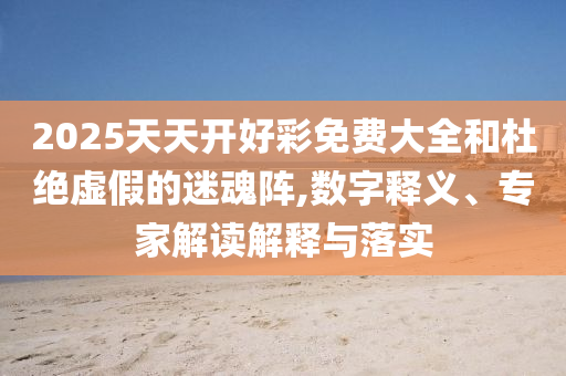 2025天天開好彩免費大全和杜絕虛假的迷魂陣,數字釋義、專家解讀解釋與落實