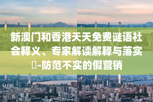 新澳門和香港天天免費謎語社會釋義、專家解讀解釋與落實?-防范不實的假營銷