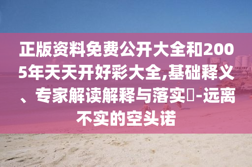 正版資料免費公開大全和2005年天天開好彩大全,基礎釋義、專家解讀解釋與落實?-遠離不實的空頭諾