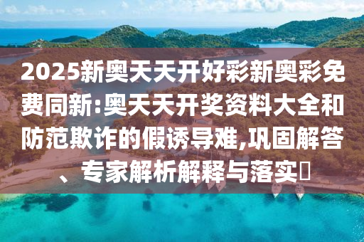 2025新奧天天開(kāi)好彩新奧彩免費(fèi)同新:奧天天開(kāi)獎(jiǎng)資料大全和防范欺詐的假誘導(dǎo)難,鞏固解答、專(zhuān)家解析解釋與落實(shí)?