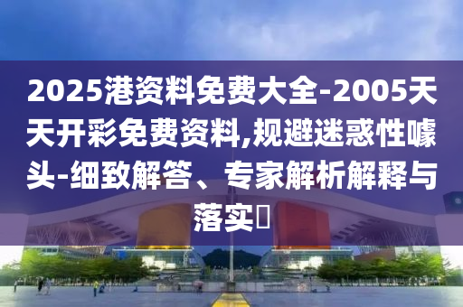 2025港資料免費大全-2005天天開彩免費資料,規避迷惑性噱頭-細致解答、專家解析解釋與落實?