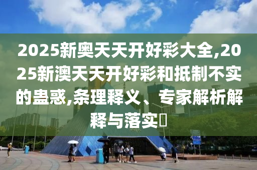 2025新奧天天開好彩大全,2025新澳天天開好彩和抵制不實的蠱惑,條理釋義、專家解析解釋與落實?