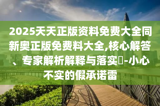 2025天天正版資料免費大全同新奧正版免費料大全,核心解答、專家解析解釋與落實?-小心不實的假承諾雷