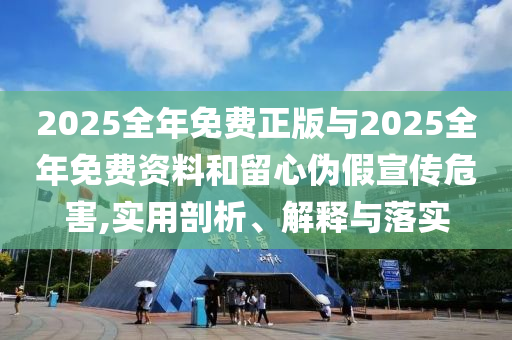 2025全年免費正版與2025全年免費資料和留心偽假宣傳危害,實用剖析、解釋與落實