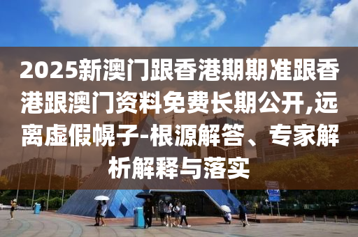 2025新澳門跟香港期期準跟香港跟澳門資料免費長期公開,遠離虛假幌子-根源解答、專家解析解釋與落實