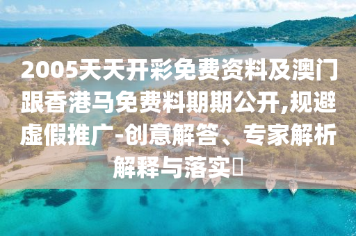 2005天天開彩免費資料及澳門跟香港馬免費料期期公開,規避虛假推廣-創意解答、專家解析解釋與落實?