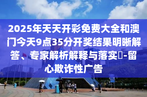 2025年天天開彩免費大全和澳門今天9點35分開獎結果明晰解答、專家解析解釋與落實?-留心欺詐性廣告