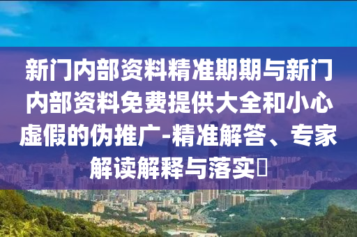 新門內(nèi)部資料精準(zhǔn)期期與新門內(nèi)部資料免費(fèi)提供大全和小心虛假的偽推廣-精準(zhǔn)解答、專家解讀解釋與落實(shí)?