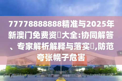 77778888888精準(zhǔn)與2025年新澳門免費(fèi)資枓大全:協(xié)同解答、專家解析解釋與落實(shí)?,防范夸張幌子危害