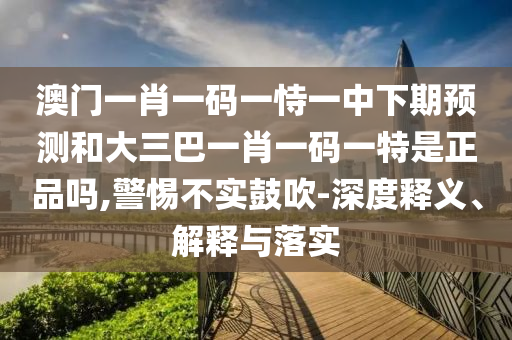 澳門(mén)一肖一碼一恃一中下期預(yù)測(cè)和大三巴一肖一碼一特是正品嗎,警惕不實(shí)鼓吹-深度釋義、解釋與落實(shí)