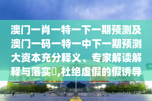 澳門一肖一特一下一期預(yù)測(cè)及澳門一碼一特一中下一期預(yù)測(cè)大資本充分釋義、專家解讀解釋與落實(shí)?,杜絕虛假的假誘導(dǎo)