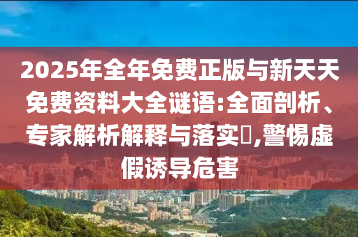 2025年全年免費正版與新天天免費資料大全謎語:全面剖析、專家解析解釋與落實?,警惕虛假誘導危害