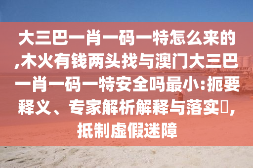 大三巴一肖一碼一特怎么來的,木火有錢兩頭找與澳門大三巴一肖一碼一特安全嗎最小:扼要釋義、專家解析解釋與落實(shí)?,抵制虛假迷障