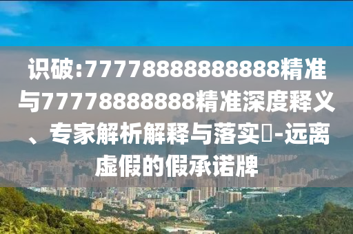 識破:77778888888888精準與77778888888精準深度釋義、專家解析解釋與落實?-遠離虛假的假承諾牌