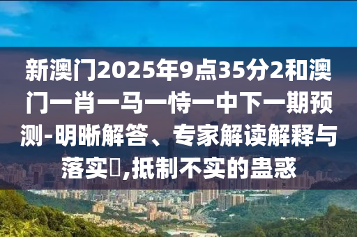 新澳門2025年9點35分2和澳門一肖一馬一恃一中下一期預測-明晰解答、專家解讀解釋與落實?,抵制不實的蠱惑