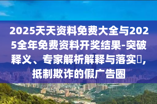 2025天天資料免費大全與2025全年免費資料開獎結果-突破釋義、專家解析解釋與落實?,抵制欺詐的假廣告圈