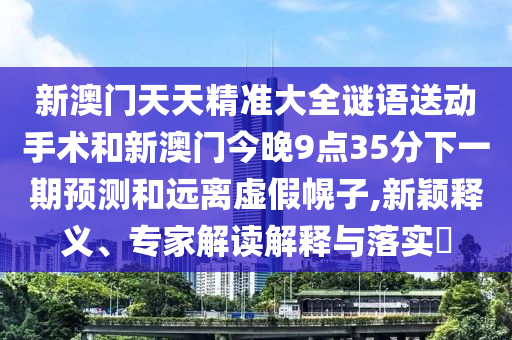新澳門天天精準大全謎語送動手術和新澳門今晚9點35分下一期預測和遠離虛假幌子,新穎釋義、專家解讀解釋與落實?